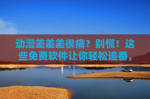 动漫差差差很痛？别慌！这些免费软件让你轻松追番，告别踩坑！动漫质量差踩坑？免费追番软件让你轻松告别！