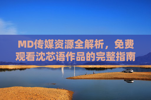 MD传媒资源全解析，免费观看沈芯语作品的完整指南，MD传媒资源全解析，免费观看沈芯语作品完整指南