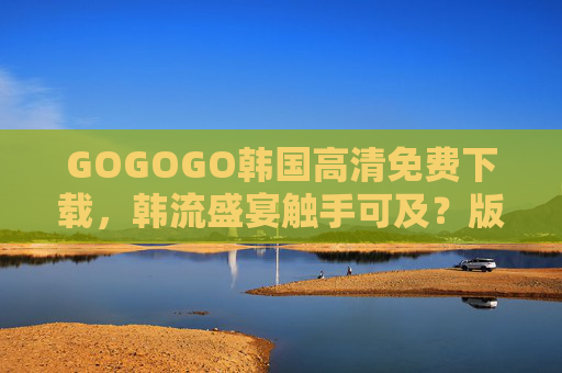 GOGOGO韩国高清免费下载，韩流盛宴触手可及？版权意识与资源获取需平衡，韩流免费下载，版权意识与资源获取的平衡之道