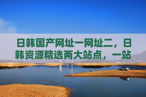 日韩国产网址一网址二,日韩资源精选两大站点,一站式满足需求,探索新天地!日韩资源两大站点,一站式满足需求 日韩国产网址一网址二,日韩资源精选两大站点,一站式满足需求,探索新天地!日韩资源两大站点,一站式满足需求