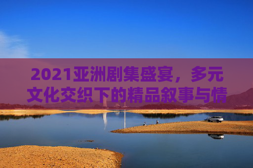 2021亚洲剧集盛宴,多元文化交织下的精品叙事与情感共鸣,2021亚洲剧集盛宴,多元叙事的情感共鸣 2021亚洲剧集盛宴,多元文化交织下的精品叙事与情感共鸣,2021亚洲剧集盛宴,多元叙事的情感共鸣