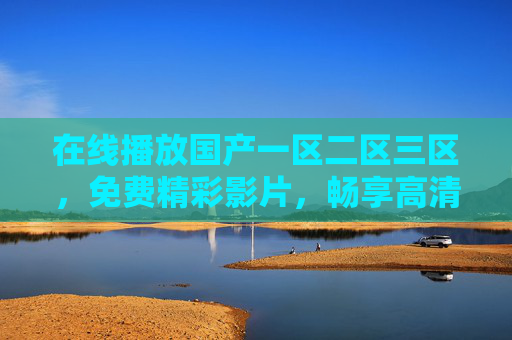 在线播放国产一区二区三区，免费精彩影片，畅享高清视觉盛宴，国产一区二区三区免费高清在线，畅享精彩视觉盛宴
