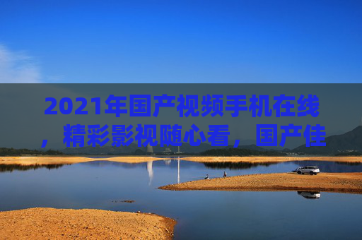 2021年国产视频手机在线,精彩影视随心看,国产佳作移动端畅享!2021国产视频手机,移动端畅享精彩影视佳作 2021年国产视频手机在线,精彩影视随心看,国产佳作移动端畅享!2021国产视频手机,移动端畅享精彩影视佳作