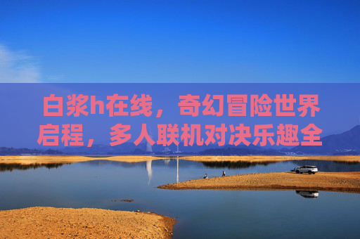 白浆h在线,奇幻冒险世界启程,多人联机对决乐趣全解锁,奇幻冒险启程,多人联机对决乐趣全解锁 白浆h在线,奇幻冒险世界启程,多人联机对决乐趣全解锁,奇幻冒险启程,多人联机对决乐趣全解锁