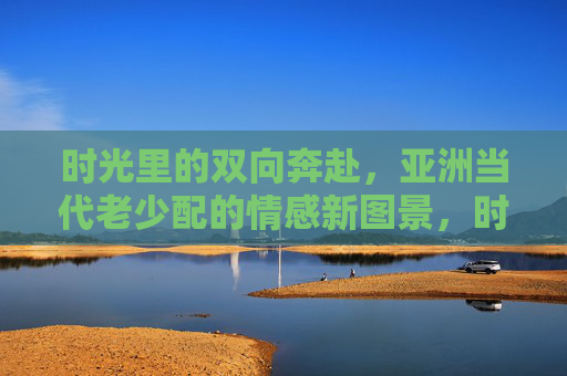 时光里的双向奔赴,亚洲当代老少配的情感新图景,时光双向奔赴,亚洲当代老少配的情感新图景 时光里的双向奔赴,亚洲当代老少配的情感新图景,时光双向奔赴,亚洲当代老少配的情感新图景