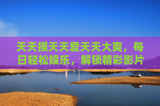 天天摸天天爱天天大爽,每日轻松娱乐,解锁精彩影片的沉浸式赏析与推荐,每日沉浸式影片赏析推荐,解锁轻松娱乐爽感体验 天天摸天天爱天天大爽,每日轻松娱乐,解锁精彩影片的沉浸式赏析与推荐,每日沉浸式影片赏析推荐,解锁轻松娱乐爽感体验