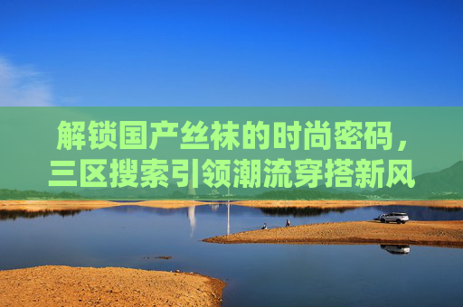 解锁国产丝袜的时尚密码,三区搜索引领潮流穿搭新风尚,解锁国产丝袜时尚密码,三区搜索引领潮流新风尚 解锁国产丝袜的时尚密码,三区搜索引领潮流穿搭新风尚,解锁国产丝袜时尚密码,三区搜索引领潮流新风尚