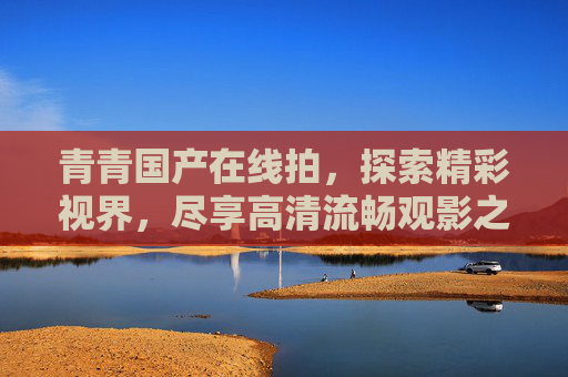 青青国产在线拍,探索精彩视界,尽享高清流畅观影之旅,青青国产在线拍,探索精彩视界,尽享高清流畅观影 青青国产在线拍,探索精彩视界,尽享高清流畅观影之旅,青青国产在线拍,探索精彩视界,尽享高清流畅观影