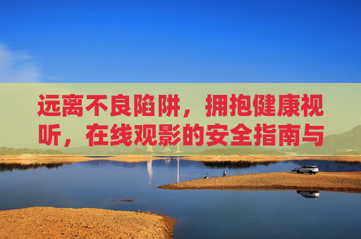 远离不良陷阱，拥抱健康视听，在线观影的安全指南与优质影评平台推荐，安全在线观影指南，远离陷阱，拥抱健康视听与优质平台