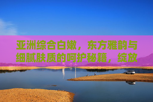 亚洲综合白嫩,东方雅韵与细腻肤质的呵护秘籍,绽放柔美光彩,亚洲白嫩秘籍,东方雅韵呵护,绽放柔美光彩 亚洲综合白嫩,东方雅韵与细腻肤质的呵护秘籍,绽放柔美光彩,亚洲白嫩秘籍,东方雅韵呵护,绽放柔美光彩