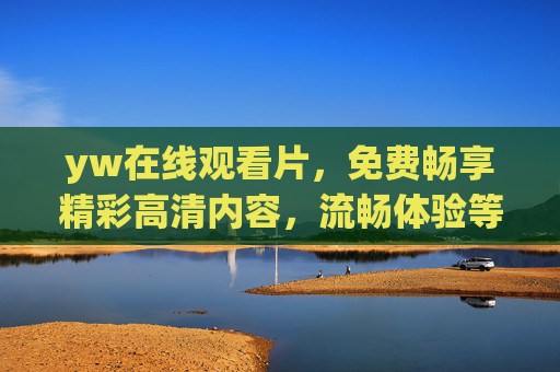 yw在线观看片，免费畅享精彩高清内容，流畅体验等你解锁！免费高清YW在线观看，流畅畅享精彩内容