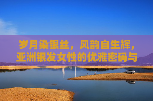 岁月染银丝,风韵自生辉,亚洲银发女性的优雅密码与生活诗篇 岁月染银丝,风韵自生辉,亚洲银发女性的优雅密码与生活诗篇