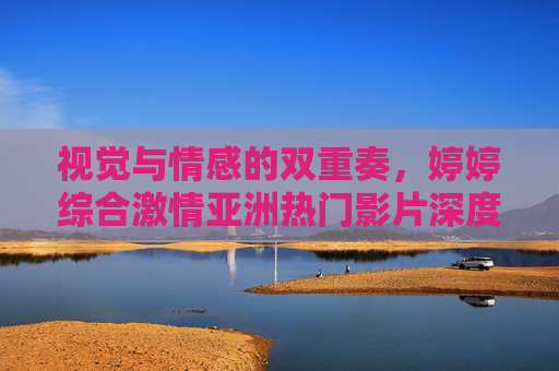 视觉与情感的双重奏,婷婷综合激情亚洲热门影片深度解析,艺术与娱乐的融合之道,视觉与情感的双重奏,婷婷综合亚洲热门影片的艺术与娱乐融合之道 视觉与情感的双重奏,婷婷综合激情亚洲热门影片深度解析,艺术与娱乐的融合之道,视觉与情感的双重奏,婷婷综合亚洲热门影片的艺术与娱乐融合之道