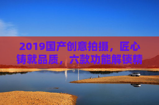 2019国产创意拍摄,匠心铸就品质,六款功能解锁精彩记录新视角,2019国产创意拍摄,匠心品质,六功能解锁新视角 2019国产创意拍摄,匠心铸就品质,六款功能解锁精彩记录新视角,2019国产创意拍摄,匠心品质,六功能解锁新视角