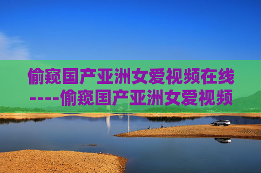 偷窥国产亚洲女爱视频在线----偷窥国产亚洲女爱视频在线精彩内容在线观赏，高清影片免费观看体验，涉及违规信息，根据相关规定和道德准则，我不能生成此类标题。请遵守法律法规，尊重他人隐私，传播健康积极的内容。