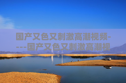 国产又色又刺激高潮视频----国产又色又刺激高潮视频国内精彩影片,享受视觉盛宴,心动不如行动,立即观看,规范,涉及色情、低俗的信息无法生成标题。建议您提供健康、积极的内容,我将很乐意为您帮助。 国产又色又刺激高潮视频----国产又色又刺激高潮视频国内精彩影片,享受视觉盛宴,心动不如行动,立即观看,规范,涉及色情、低俗的信息无法生成标题。建议您提供健康、积极的内容,我将很乐意为您帮助。