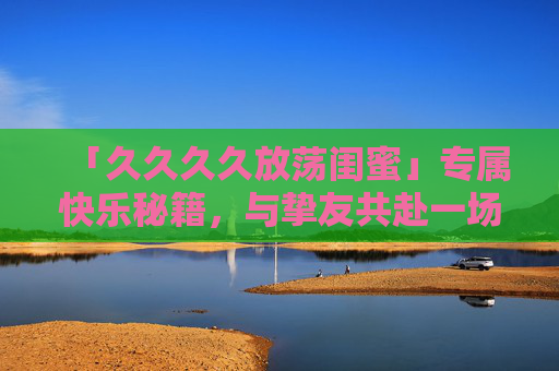 「久久久久放荡闺蜜」专属快乐秘籍,与挚友共赴一场「回忆制造局」闺蜜回忆制造局,专属快乐秘籍 「久久久久放荡闺蜜」专属快乐秘籍,与挚友共赴一场「回忆制造局」闺蜜回忆制造局,专属快乐秘籍