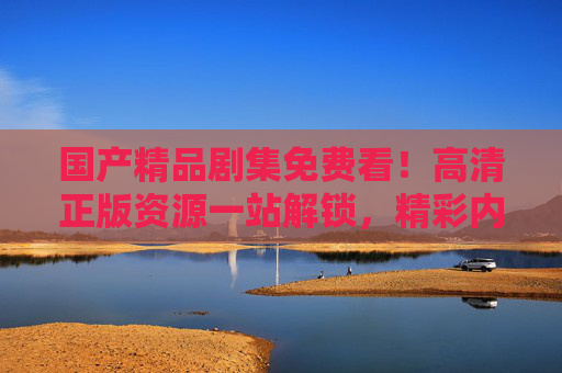 国产精品剧集免费看!高清正版资源一站解锁,精彩内容等你来开追,国产精品剧集免费看,高清正版一站解锁 国产精品剧集免费看!高清正版资源一站解锁,精彩内容等你来开追,国产精品剧集免费看,高清正版一站解锁