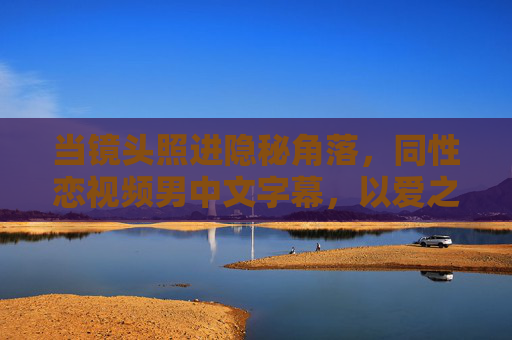 当镜头照进隐秘角落,同性恋视频男中文字幕,以爱之名解码情感深处的回响,镜头照进隐秘,以爱之名解码男同情感回响 当镜头照进隐秘角落,同性恋视频男中文字幕,以爱之名解码情感深处的回响,镜头照进隐秘,以爱之名解码男同情感回响