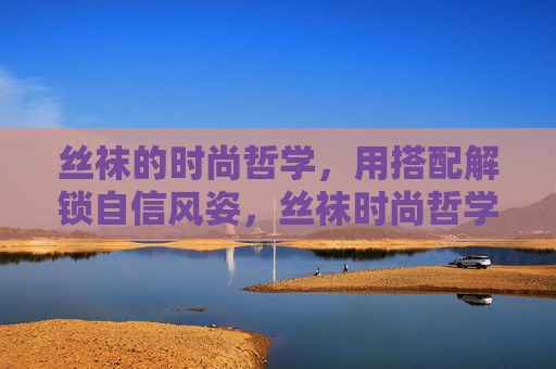 丝袜的时尚哲学,用搭配解锁自信风姿,丝袜时尚哲学,搭配解锁自信风姿 丝袜的时尚哲学,用搭配解锁自信风姿,丝袜时尚哲学,搭配解锁自信风姿