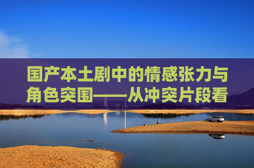 国产本土剧中的情感张力与角色突围——从冲突片段看人性深处的成长与救赎,情感张力与角色突围,国产本土剧中的人性成长与救赎 国产本土剧中的情感张力与角色突围——从冲突片段看人性深处的成长与救赎,情感张力与角色突围,国产本土剧中的人性成长与救赎