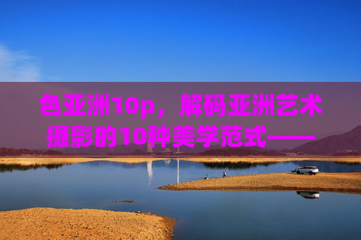 色亚洲10p,解码亚洲艺术摄影的10种美学范式——十大珍藏系列全揭秘,解码亚洲艺术摄影十大美学范式,珍藏系列全揭秘 色亚洲10p,解码亚洲艺术摄影的10种美学范式——十大珍藏系列全揭秘,解码亚洲艺术摄影十大美学范式,珍藏系列全揭秘