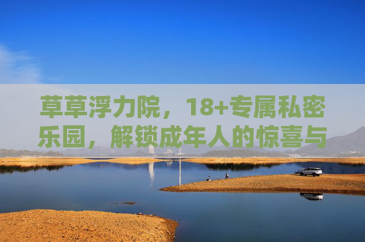 草草浮力院，18+专属私密乐园，解锁成年人的惊喜与松弛感，草草浮力院，18+专属私密乐园，解锁成年惊喜与松弛感