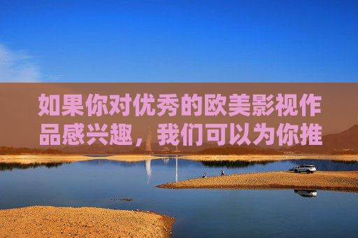 如果你对优秀的欧美影视作品感兴趣，我们可以为你推荐一些经典佳作，探讨其背后的文化内涵和艺术价值。让我们一起用健康的文化滋养心灵，用积极的态度面对生活，欧美经典影视，文化滋养心灵，艺术照亮生活