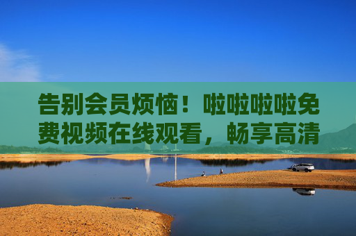 告别会员烦恼！啦啦啦啦免费视频在线观看，畅享高清影视盛宴，精彩内容一网打尽！