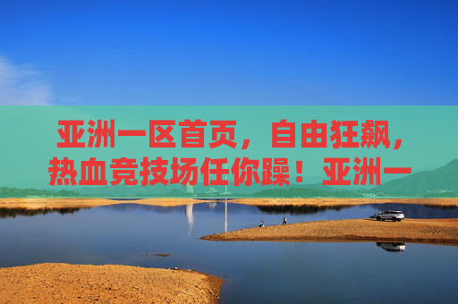 亚洲一区首页,自由狂飙,热血竞技场任你躁!亚洲一区自由狂飙热血竞技场 亚洲一区首页,自由狂飙,热血竞技场任你躁!亚洲一区自由狂飙热血竞技场