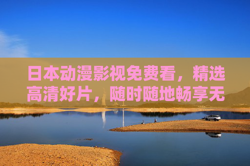 日本动漫影视免费看,精选高清好片,随时随地畅享无限视界,日本动漫免费高清精选,随时随地畅享视界 日本动漫影视免费看,精选高清好片,随时随地畅享无限视界,日本动漫免费高清精选,随时随地畅享视界