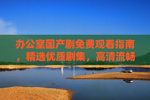 办公室国产剧免费观看指南，精选优质剧集，高清流畅解压办公时光，办公室国产剧免费观看指南，高清流畅精选，解压办公时光
