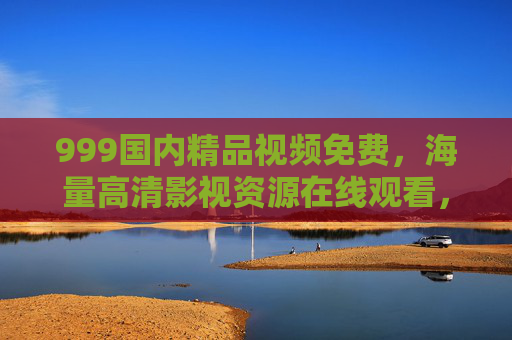 999国内精品视频免费,海量高清影视资源在线观看,畅享免费视听盛宴,免费高清国内精品视频 海量影视资源在线观看 999国内精品视频免费,海量高清影视资源在线观看,畅享免费视听盛宴,免费高清国内精品视频 海量影视资源在线观看