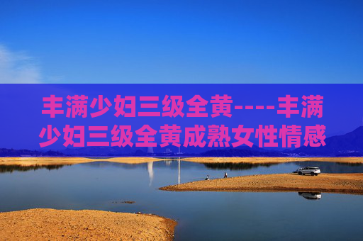 丰满少妇三级全黄----丰满少妇三级全黄成熟女性情感故事,展现内心世界与生活智慧 丰满少妇三级全黄----丰满少妇三级全黄成熟女性情感故事,展现内心世界与生活智慧
