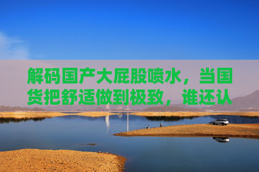 解码国产大屁股喷水，当国货把舒适做到极致，谁还认洋品牌？解码国产大屁股喷水，舒适极致，谁还认洋品牌？