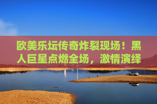欧美乐坛传奇炸裂现场！黑人巨星点燃全场，激情演绎动感金曲，每一拍都让人血脉偾张！欧美乐坛传奇炸裂现场，黑人巨星点燃全场，动感金曲血脉偾张
