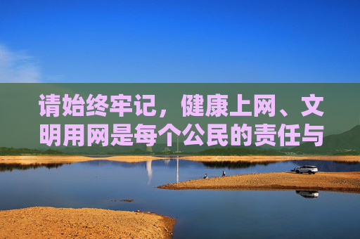 请始终牢记,健康上网、文明用网是每个公民的责任与义务,让我们携手共建风清气正的网络环境,远离不良内容,拥抱精彩、积极、向上的数字生活,健康上网尽责任 文明用网护清朗 请始终牢记,健康上网、文明用网是每个公民的责任与义务,让我们携手共建风清气正的网络环境,远离不良内容,拥抱精彩、积极、向上的数字生活,健康上网尽责任 文明用网护清朗