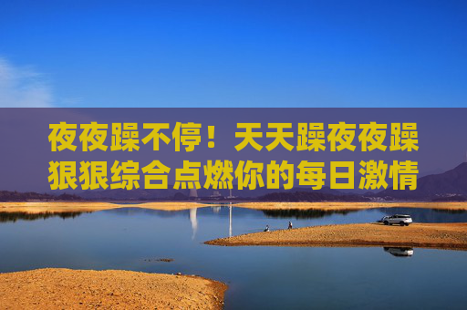夜夜躁不停!天天躁夜夜躁狠狠综合点燃你的每日激情,六人组队嗨翻夺宝夜,夜夜躁!六人组队嗨翻夺宝夜 夜夜躁不停!天天躁夜夜躁狠狠综合点燃你的每日激情,六人组队嗨翻夺宝夜,夜夜躁!六人组队嗨翻夺宝夜