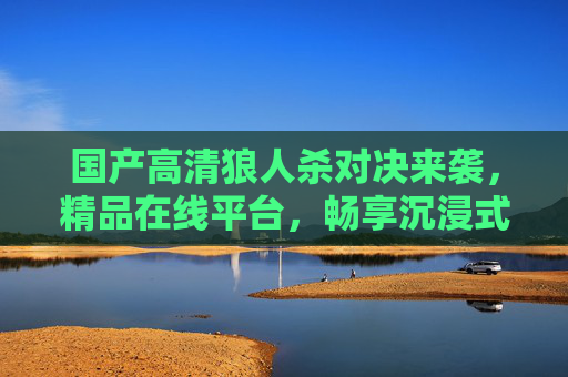 国产高清狼人杀对决来袭,精品在线平台,畅享沉浸式推理盛宴,国产高清狼人杀对决,沉浸式推理盛宴 国产高清狼人杀对决来袭,精品在线平台,畅享沉浸式推理盛宴,国产高清狼人杀对决,沉浸式推理盛宴