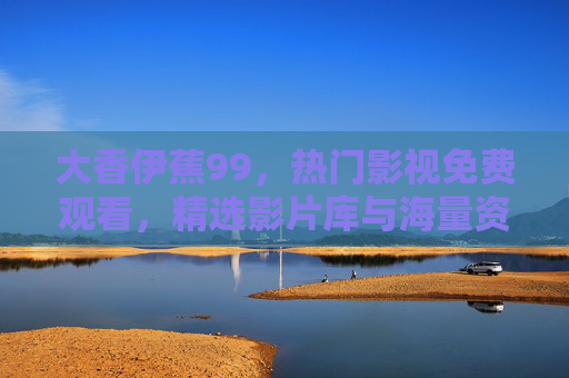 大香伊蕉99，热门影视免费观看，精选影片库与海量资源在线播放，大香伊蕉99，热门影视免费观看 精选影片库海量资源
