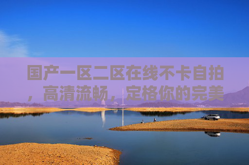 国产一区二区在线不卡自拍，高清流畅，定格你的完美瞬间，国产自拍高清流畅不卡，定格完美瞬间