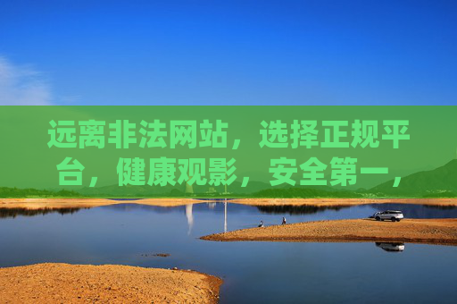 远离非法网站,选择正规平台,健康观影,安全第一,健康观影安全第一,正规平台远离非法 远离非法网站,选择正规平台,健康观影,安全第一,健康观影安全第一,正规平台远离非法