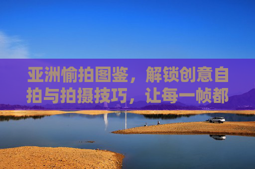 亚洲愉拍图鉴,解锁创意自拍与拍摄技巧,让每一帧都是魅力瞬间,亚洲愉拍图鉴,解锁创意自拍,定格魅力瞬间 亚洲愉拍图鉴,解锁创意自拍与拍摄技巧,让每一帧都是魅力瞬间,亚洲愉拍图鉴,解锁创意自拍,定格魅力瞬间