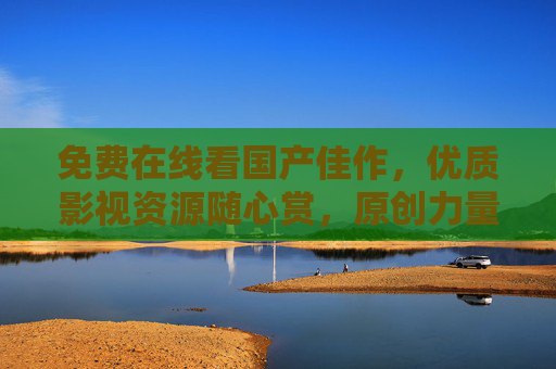 免费在线看国产佳作，优质影视资源随心赏，原创力量触手可及，国产优质佳作免费看，原创力量随心赏