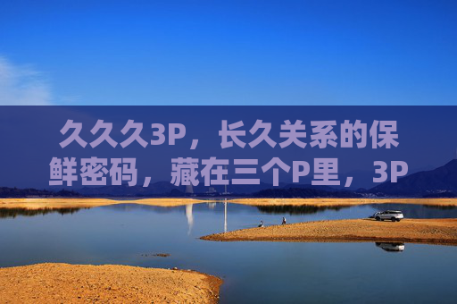 久久久3P,长久关系的保鲜密码,藏在三个P里,3P,长久关系的保鲜密码 久久久3P,长久关系的保鲜密码,藏在三个P里,3P,长久关系的保鲜密码
