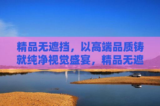 精品无遮挡,以高端品质铸就纯净视觉盛宴,精品无遮挡,铸就纯净视觉盛宴 精品无遮挡,以高端品质铸就纯净视觉盛宴,精品无遮挡,铸就纯净视觉盛宴