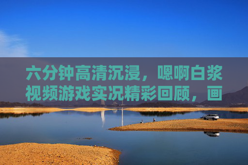 六分钟高清沉浸，嗯啊白浆视频游戏实况精彩回顾，画质拉满的感官盛宴，六分钟高清沉浸，游戏实况画质拉满感官盛宴