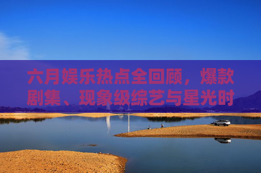 六月娱乐热点全回顾，爆款剧集、现象级综艺与星光时刻，这些精彩不容错过！六月娱乐热点全回顾，爆款剧集、现象级综艺与星光时刻，精彩不容错过
