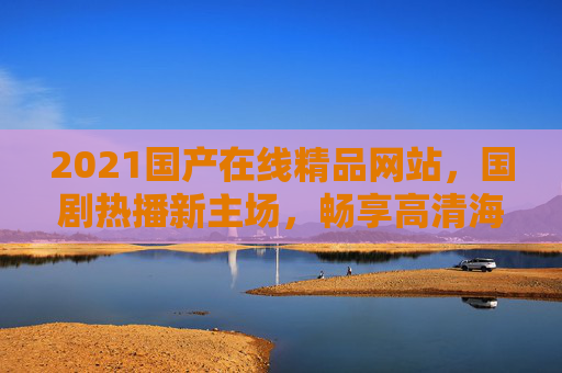 2021国产在线精品网站，国剧热播新主场，畅享高清海量影视盛宴，2021国产在线精品网站，国剧热播新主场，畅享高清海量影视盛宴