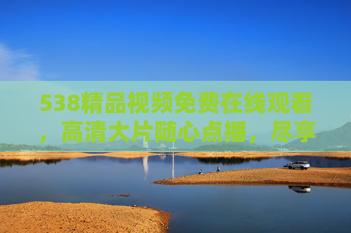 538精品视频免费在线观看,高清大片随心点播,尽享视觉盛宴,538精品视频免费高清,尽享视觉盛宴 538精品视频免费在线观看,高清大片随心点播,尽享视觉盛宴,538精品视频免费高清,尽享视觉盛宴